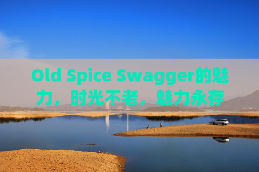 Old Spice Swagger的魅力，时光不老，魅力永存